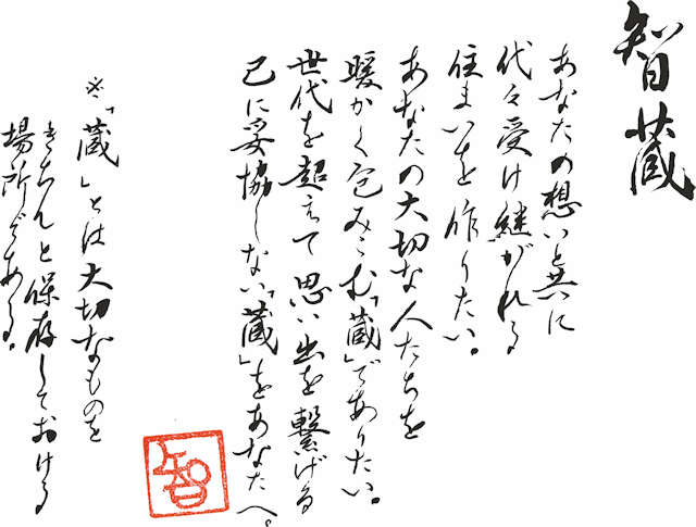 智蔵 あなたの想いと共に代々受け継がれる住まいを作りたい。あなたの大切な人たちを暖かく包みこむ「蔵」でありたい。世代を超えて思い出を繋げる己に妥協しない「蔵」をあなたへ。※「蔵」とは大切なものをきちんと保存しておける場所である